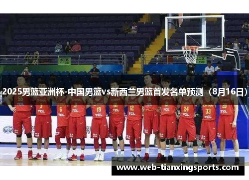 2025男篮亚洲杯-中国男篮vs新西兰男篮首发名单预测（8月16日）